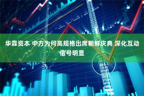 华霖资本 中方为何高规格出席朝鲜庆典 深化互动信号明显