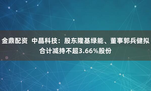 金鼎配资  中晶科技：股东隆基绿能、董事郭兵健拟合计减持不超3.66%股份