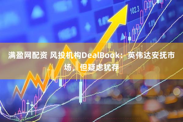 满盈网配资 风投机构DealBook：英伟达安抚市场，但疑虑犹存