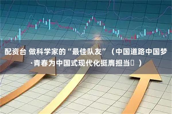 配资台 做科学家的“最佳队友”（中国道路中国梦·青春为中国式现代化挺膺担当㉕）