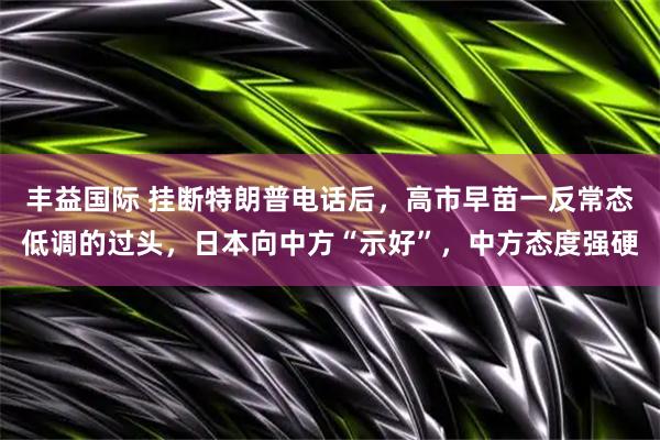 丰益国际 挂断特朗普电话后，高市早苗一反常态低调的过头，日本向中方“示好”，中方态度强硬