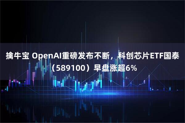 擒牛宝 OpenAI重磅发布不断，科创芯片ETF国泰（589100）早盘涨超6%