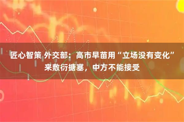 匠心智策 外交部:高市早苗用“立场没有变化”来敷衍搪塞,中方不能接受