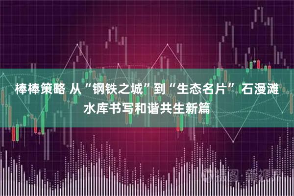 棒棒策略 从“钢铁之城”到“生态名片” 石漫滩水库书写和谐共生新篇