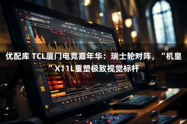 优配库 TCL厦门电竞嘉年华:瑞士轮对阵,“机皇”X11L重塑极致视觉标杆