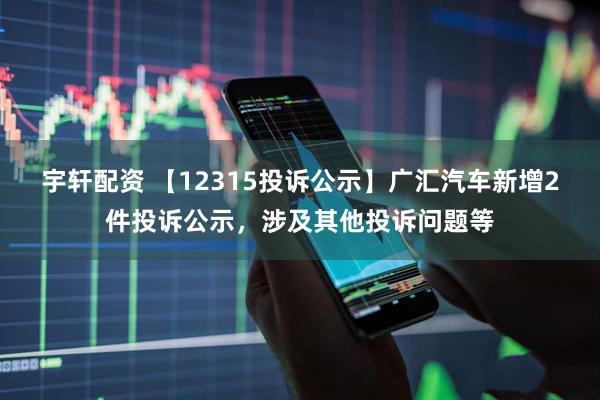宇轩配资 【12315投诉公示】广汇汽车新增2件投诉公示,涉及其他投诉问题等