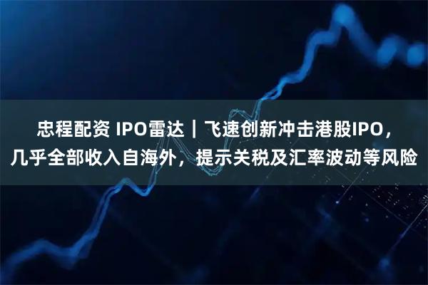 忠程配资 IPO雷达｜飞速创新冲击港股IPO，几乎全部收入自海外，提示关税及汇率波动等风险