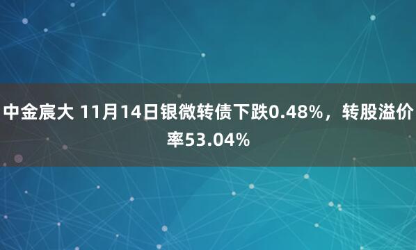 中金宸大 11月14日银微转债下跌0.48%，转股溢价率53.04%