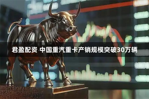 君盈配资 中国重汽重卡产销规模突破30万辆