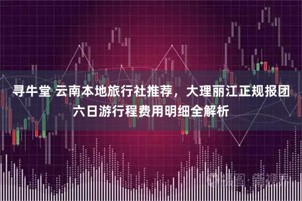 寻牛堂 云南本地旅行社推荐，大理丽江正规报团六日游行程费用明细全解析