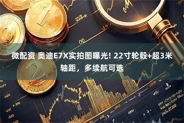 微配资 奥迪E7X实拍图曝光! 22寸轮毂+超3米轴距，多续航可选