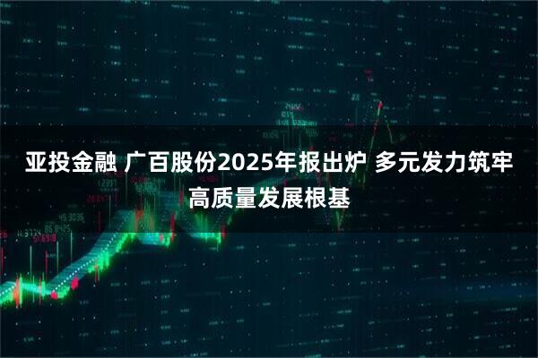 亚投金融 广百股份2025年报出炉 多元发力筑牢高质量发展根基