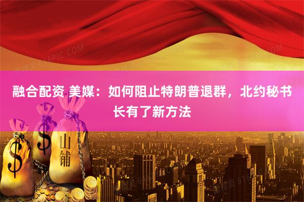 融合配资 美媒：如何阻止特朗普退群，北约秘书长有了新方法