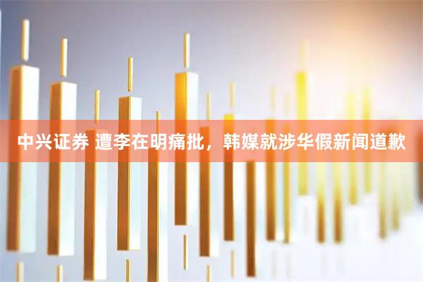 中兴证券 遭李在明痛批，韩媒就涉华假新闻道歉