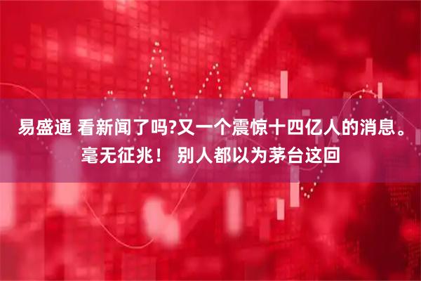 易盛通 看新闻了吗?又一个震惊十四亿人的消息。毫无征兆！ 别人都以为茅台这回