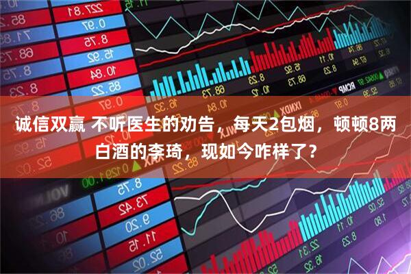 诚信双赢 不听医生的劝告，每天2包烟，顿顿8两白酒的李琦，现如今咋样了？