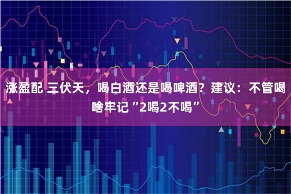 涨盈配 三伏天，喝白酒还是喝啤酒？建议：不管喝啥牢记“2喝2不喝”
