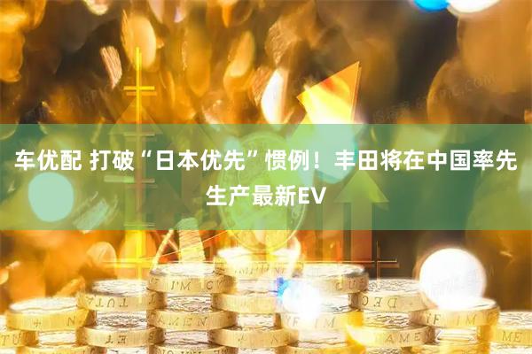 车优配 打破“日本优先”惯例！丰田将在中国率先生产最新EV