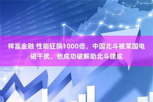 祥富金融 性能狂飙1000倍，中国北斗被某国电磁干扰，他成功破解助北斗建成