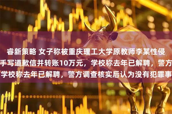 睿新策略 女子称被重庆理工大学原教师李某性侵后报警未立案，对方曾手写道歉信并转账10万元，学校称去年已解聘，警方调查核实后认为没有犯罪事实